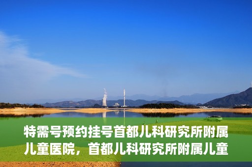 特需号预约挂号首都儿科研究所附属儿童医院，首都儿科研究所附属儿童医院特需号预约挂号服务启动
