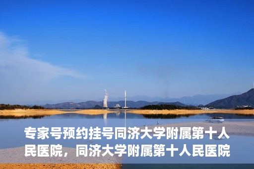 专家号预约挂号同济大学附属第十人民医院，同济大学附属第十人民医院专家号预约挂号攻略