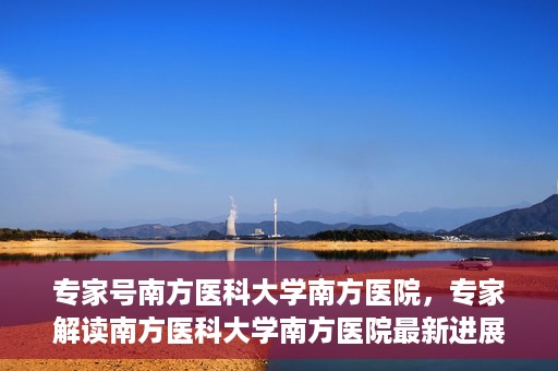 专家号南方医科大学南方医院，专家解读南方医科大学南方医院最新进展或动态