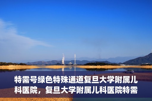 特需号绿色特殊通道复旦大学附属儿科医院，复旦大学附属儿科医院特需号绿色特殊通道，为孩子健康保驾护航