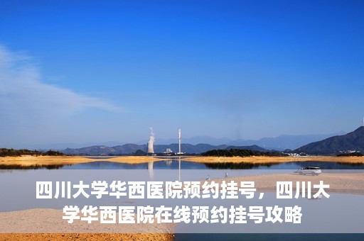 四川大学华西医院预约挂号，四川大学华西医院在线预约挂号攻略
