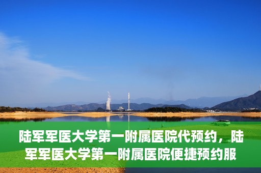 陆军军医大学第一附属医院代预约，陆军军医大学第一附属医院便捷预约服务启动