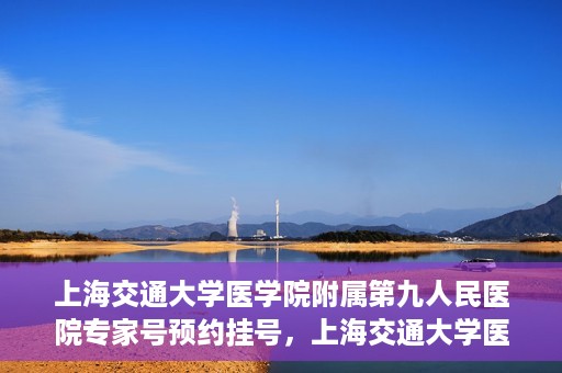 上海交通大学医学院附属第九人民医院专家号预约挂号，上海交通大学医学院附属第九人民医院专家号在线预约挂号攻略