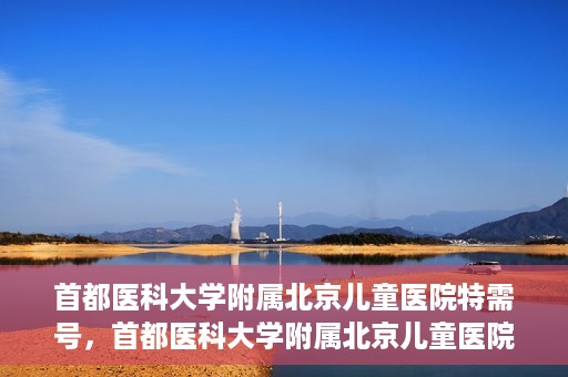 首都医科大学附属北京儿童医院特需号，首都医科大学附属北京儿童医院特需号服务解析