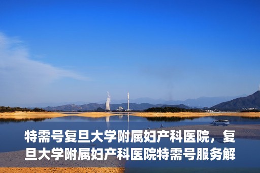 特需号复旦大学附属妇产科医院，复旦大学附属妇产科医院特需号服务解析