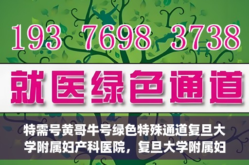 特需号黄哥牛号绿色特殊通道复旦大学附属妇产科医院，复旦大学附属妇产科医院特需绿色特殊通道，黄哥牛号引领医疗新风尚