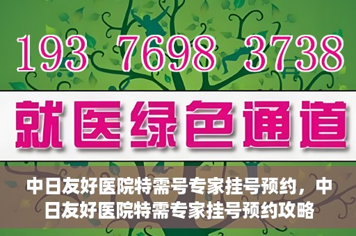 中日友好医院特需号专家挂号预约，中日友好医院特需专家挂号预约攻略