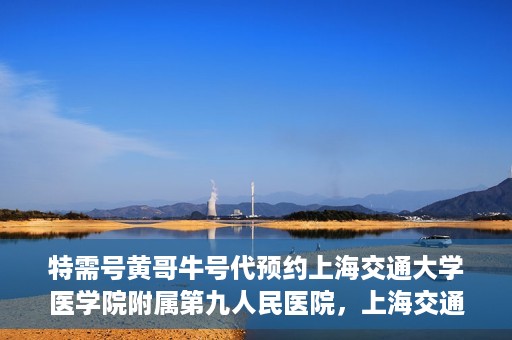 特需号黄哥牛号代预约上海交通大学医学院附属第九人民医院，上海交通大学医学院附属第九人民医院特需号黄哥牛号预约服务启动