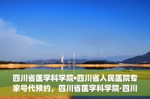 四川省医学科学院•四川省人民医院专家号代预约，四川省医学科学院·四川省人民医院专家号预约服务解读
