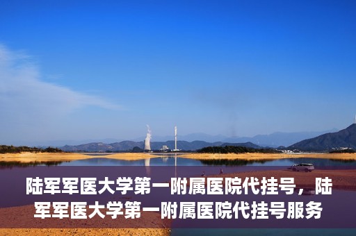 陆军军医大学第一附属医院代挂号，陆军军医大学第一附属医院代挂号服务详解