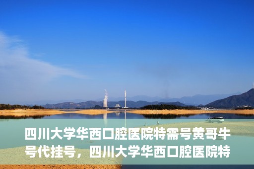 四川大学华西口腔医院特需号黄哥牛号代挂号，四川大学华西口腔医院特需号专家黄哥牛号代挂号攻略