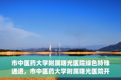 市中医药大学附属曙光医院绿色特殊通道，市中医药大学附属曙光医院开通绿色特殊通道，助力患者快速就医
