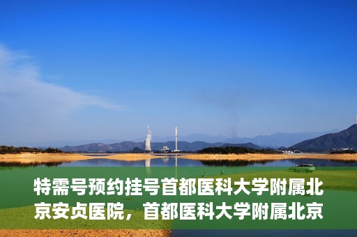 特需号预约挂号首都医科大学附属北京安贞医院，首都医科大学附属北京安贞医院特需号预约挂号服务启动