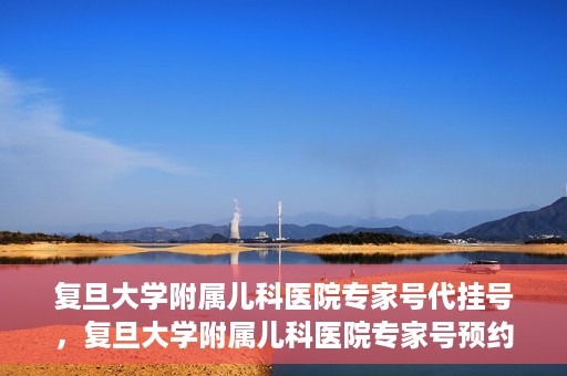 复旦大学附属儿科医院专家号代挂号，复旦大学附属儿科医院专家号预约挂号攻略