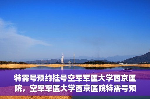 特需号预约挂号空军军医大学西京医院，空军军医大学西京医院特需号预约挂号服务解析