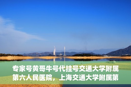 专家号黄哥牛号代挂号交通大学附属第六人民医院，上海交通大学附属第六人民医院专家号黄哥牛号代挂号解析