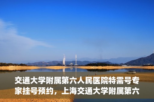 交通大学附属第六人民医院特需号专家挂号预约，上海交通大学附属第六人民医院特需专家挂号预约指南