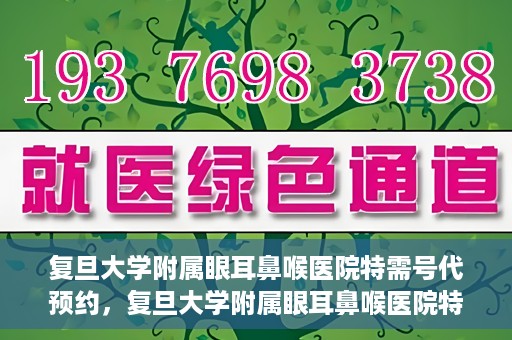 复旦大学附属眼耳鼻喉医院特需号代预约，复旦大学附属眼耳鼻喉医院特需号预约代办服务解析
