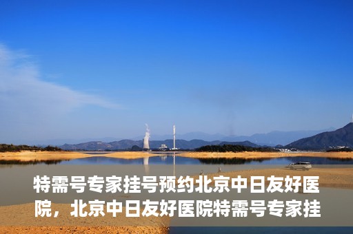 特需号专家挂号预约北京中日友好医院，北京中日友好医院特需号专家挂号预约攻略