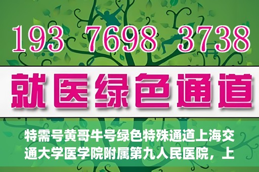 特需号黄哥牛号绿色特殊通道上海交通大学医学院附属第九人民医院，上海交通大学医学院附属第九人民医院特需号绿色特殊通道——黄哥牛号专区开启
