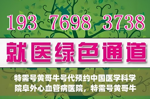 特需号黄哥牛号代预约中国医学科学院阜外心血管病医院，特需号黄哥牛号预约服务在中国医学科学院阜外心血管病医院开通