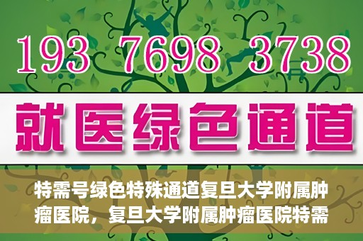 特需号绿色特殊通道复旦大学附属肿瘤医院，复旦大学附属肿瘤医院特需号绿色特殊通道，为患者提供高效就医体验
