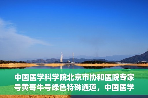 中国医学科学院北京市协和医院专家号黄哥牛号绿色特殊通道，中国医学科学院北京市协和医院专家号黄哥牛号，绿色特殊通道的权威解读
