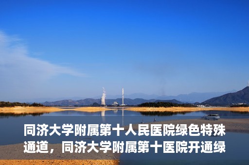 同济大学附属第十人民医院绿色特殊通道，同济大学附属第十医院开通绿色特殊通道，助力健康医疗高效前行