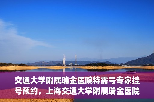 交通大学附属瑞金医院特需号专家挂号预约，上海交通大学附属瑞金医院特需专家挂号预约攻略