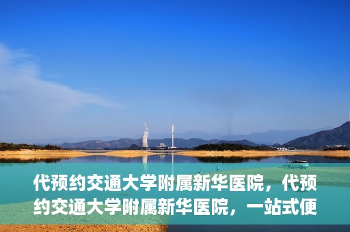 代预约交通大学附属新华医院，代预约交通大学附属新华医院，一站式便捷医疗体验