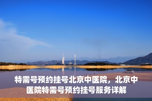 特需号预约挂号北京中医院，北京中医院特需号预约挂号服务详解