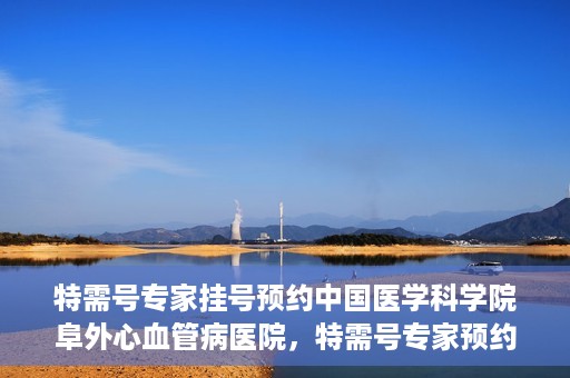 特需号专家挂号预约中国医学科学院阜外心血管病医院，特需号专家预约挂号，阜外心血管病医院权威解读心血管健康之道