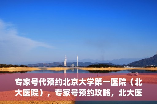 专家号代预约北京大学第一医院（北大医院），专家号预约攻略，北大医院权威医疗预约指南