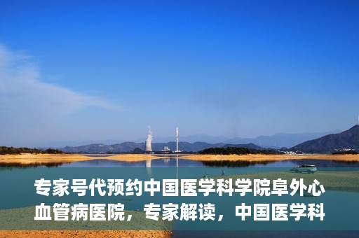 专家号代预约中国医学科学院阜外心血管病医院，专家解读，中国医学科学院阜外心血管病医院预约挂号攻略