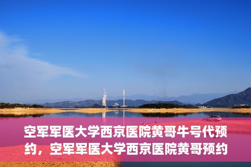 空军军医大学西京医院黄哥牛号代预约，空军军医大学西京医院黄哥预约挂号新通道开启