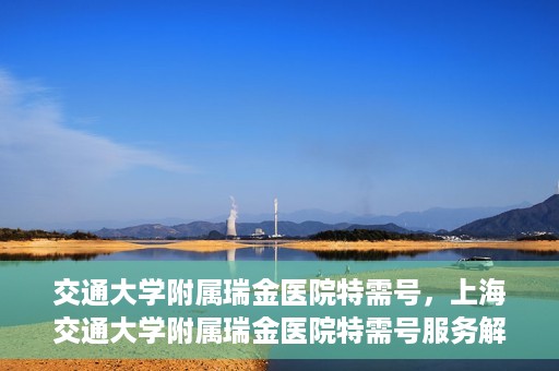 交通大学附属瑞金医院特需号，上海交通大学附属瑞金医院特需号服务解析