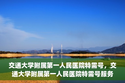 交通大学附属第一人民医院特需号，交通大学附属第一人民医院特需号服务详解