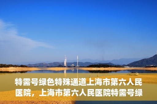 特需号绿色特殊通道上海市第六人民医院，上海市第六人民医院特需号绿色特殊通道，就医新选择