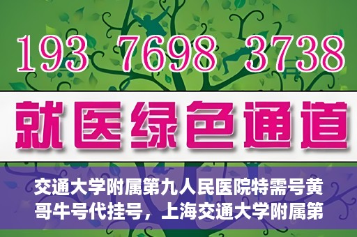交通大学附属第九人民医院特需号黄哥牛号代挂号，上海交通大学附属第九医院特需号专家黄哥牛号预约挂号攻略