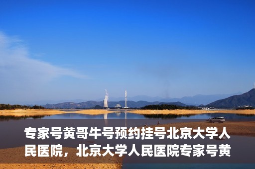 专家号黄哥牛号预约挂号北京大学人民医院，北京大学人民医院专家号黄哥牛号预约挂号指南