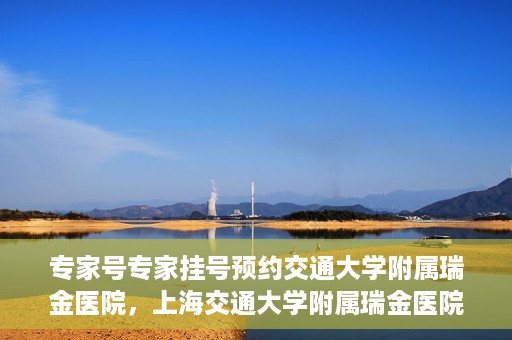 专家号专家挂号预约交通大学附属瑞金医院，上海交通大学附属瑞金医院专家号预约挂号攻略