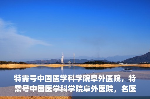 特需号中国医学科学院阜外医院，特需号中国医学科学院阜外医院，名医荟萃，专业诊疗的权威之地