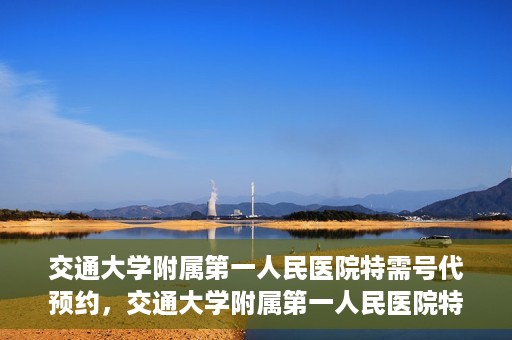 交通大学附属第一人民医院特需号代预约，交通大学附属第一人民医院特需号预约代办服务解析