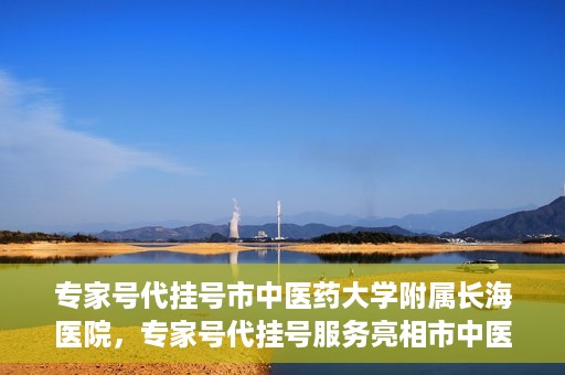 专家号代挂号市中医药大学附属长海医院，专家号代挂号服务亮相市中医药大学附属长海医院