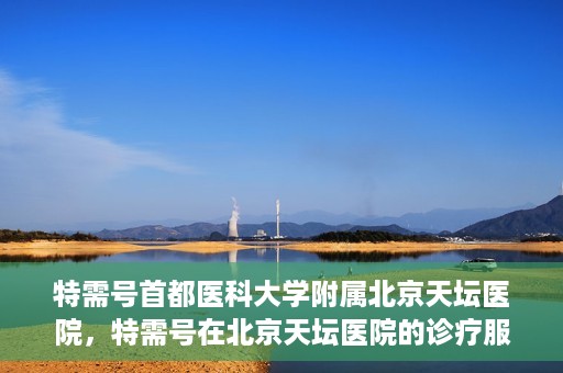 特需号首都医科大学附属北京天坛医院，特需号在北京天坛医院的诊疗服务与体验