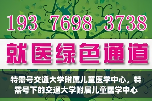 特需号交通大学附属儿童医学中心，特需号下的交通大学附属儿童医学中心，守护儿童健康的坚实后盾
