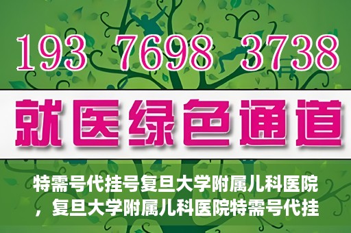 特需号代挂号复旦大学附属儿科医院，复旦大学附属儿科医院特需号代挂号服务详解