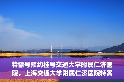 特需号预约挂号交通大学附属仁济医院，上海交通大学附属仁济医院特需号预约挂号服务启动