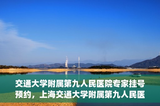 交通大学附属第九人民医院专家挂号预约，上海交通大学附属第九人民医院专家挂号预约指南