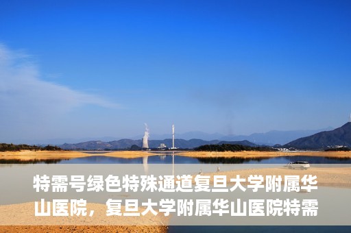 特需号绿色特殊通道复旦大学附属华山医院，复旦大学附属华山医院特需号绿色就医通道